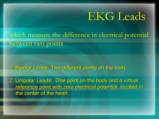 EKG Leads
which measure the difference in electrical potential
between two points
1. Bipolar Leads: Two different points on the body
1. Bipolar Leads: Two different points on the body
2. Unipolar Leads: One point on the body and a virtual
2. Unipolar Leads: One point on the body and a virtual
reference point with zero electrical potential, located in
reference point with zero electrical potential, located in
the center of the heart
the center of the heart
 