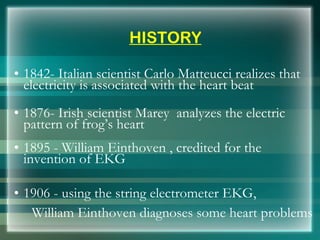 HISTORY
• 1842- Italian scientist Carlo Matteucci realizes that
electricity is associated with the heart beat
• 1876- Irish scientist Marey analyzes the electric
pattern of frog’s heart
• 1895 - William Einthoven , credited for the
invention of EKG
• 1906 - using the string electrometer EKG,
William Einthoven diagnoses some heart problems
 