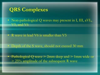 QRS Complexes
• Non­pathological Q waves may present in I, III, aVL,
V5, and V6
• R wave in lead V6 is smaller than V5
• Depth of the S wave, should not exceed 30 mm
• Pathological Q wave > 2mm deep and > 1mm wide or
> 25% amplitude of the subsequent R wave
 