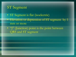 ST Segment
• ST Segment is flat (isoelectric)
• Elevation or depression of ST segment by 1
mm or more
• “J” (Junction) point is the point between
QRS and ST segment
 