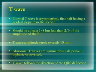 T wave
• Normal T wave is asymmetrical, first half having a
gradual slope than the second
• Should be at least 1/8 but less than 2/3 of the
amplitude of the R
• T wave amplitude rarely exceeds 10 mm
• Abnormal T waves are symmetrical, tall, peaked,
biphasic or inverted.
• T wave follows the direction of the QRS deflection.
 