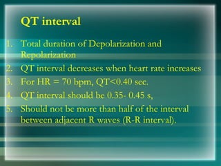 QT interval
1. Total duration of Depolarization and
Repolarization
2. QT interval decreases when heart rate increases
3. For HR = 70 bpm, QT<0.40 sec.
4. QT interval should be 0.35­ 0.45 s,
5. Should not be more than half of the interval
between adjacent R waves (R­R interval).
 