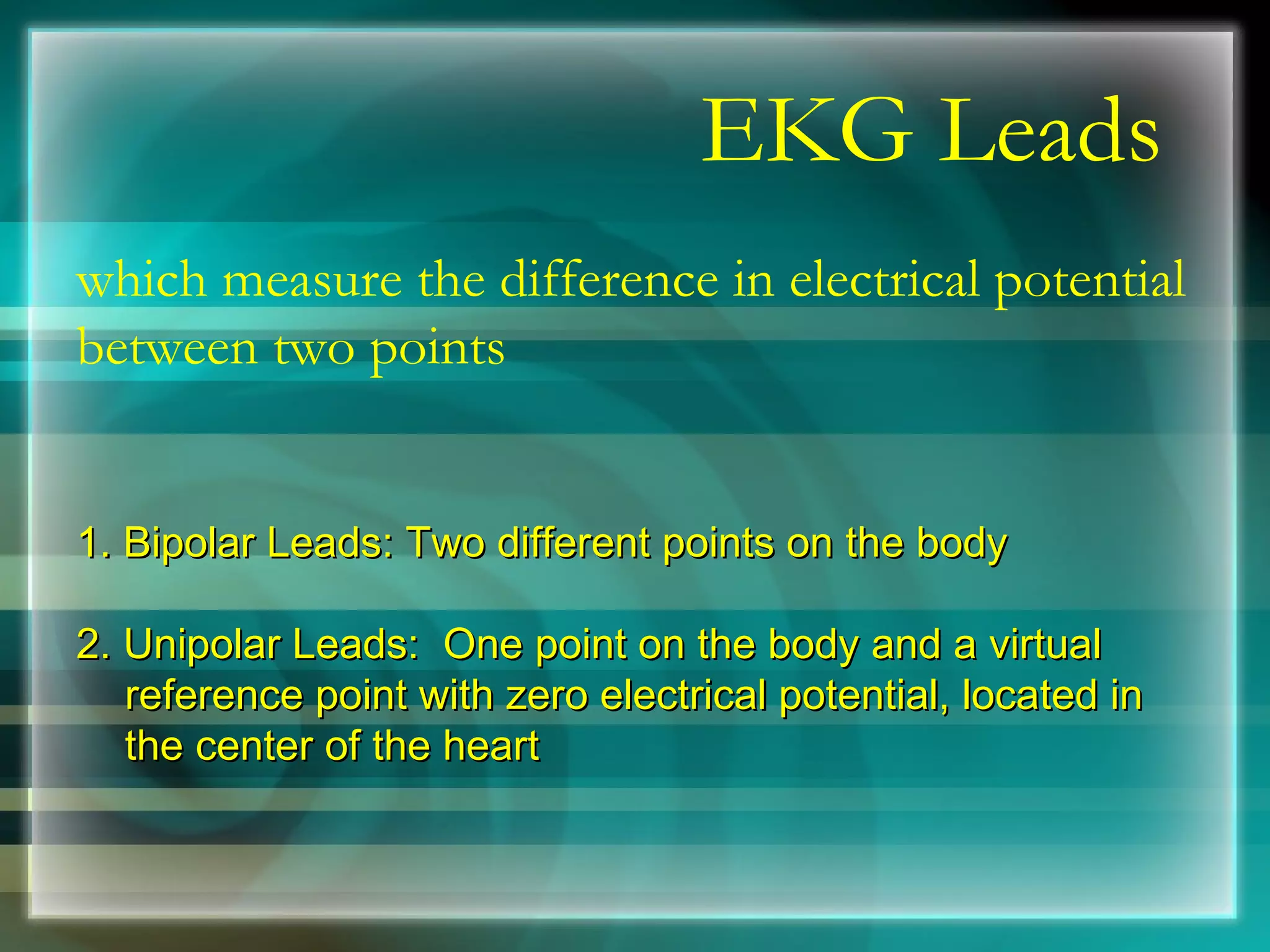 EKG Leads which measure the difference in electrical potential between two points 1. Bipolar Leads: Two different points on the body  2. Unipolar Leads:  One point on the body and a virtual reference point with zero electrical potential, located in the center of the heart  