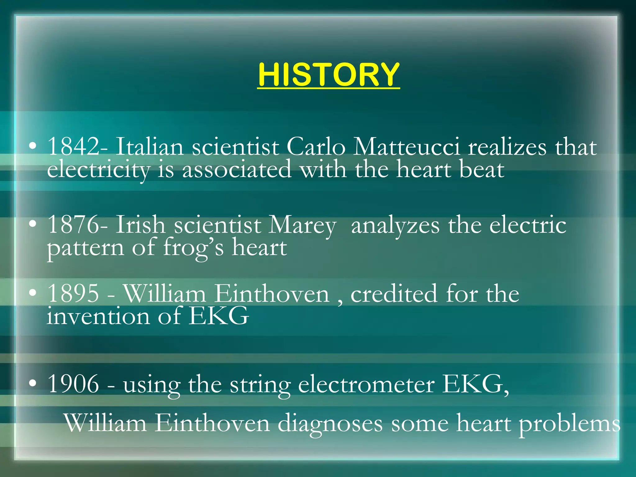 HISTORY 1842- Italian scientist Carlo Matteucci realizes that electricity is associated with the heart beat 1876- Irish scientist Marey  analyzes the electric pattern of frog’s heart   1895 - William Einthoven , credited for the invention of EKG 1906 - using the string electrometer EKG,  William Einthoven diagnoses some heart problems 