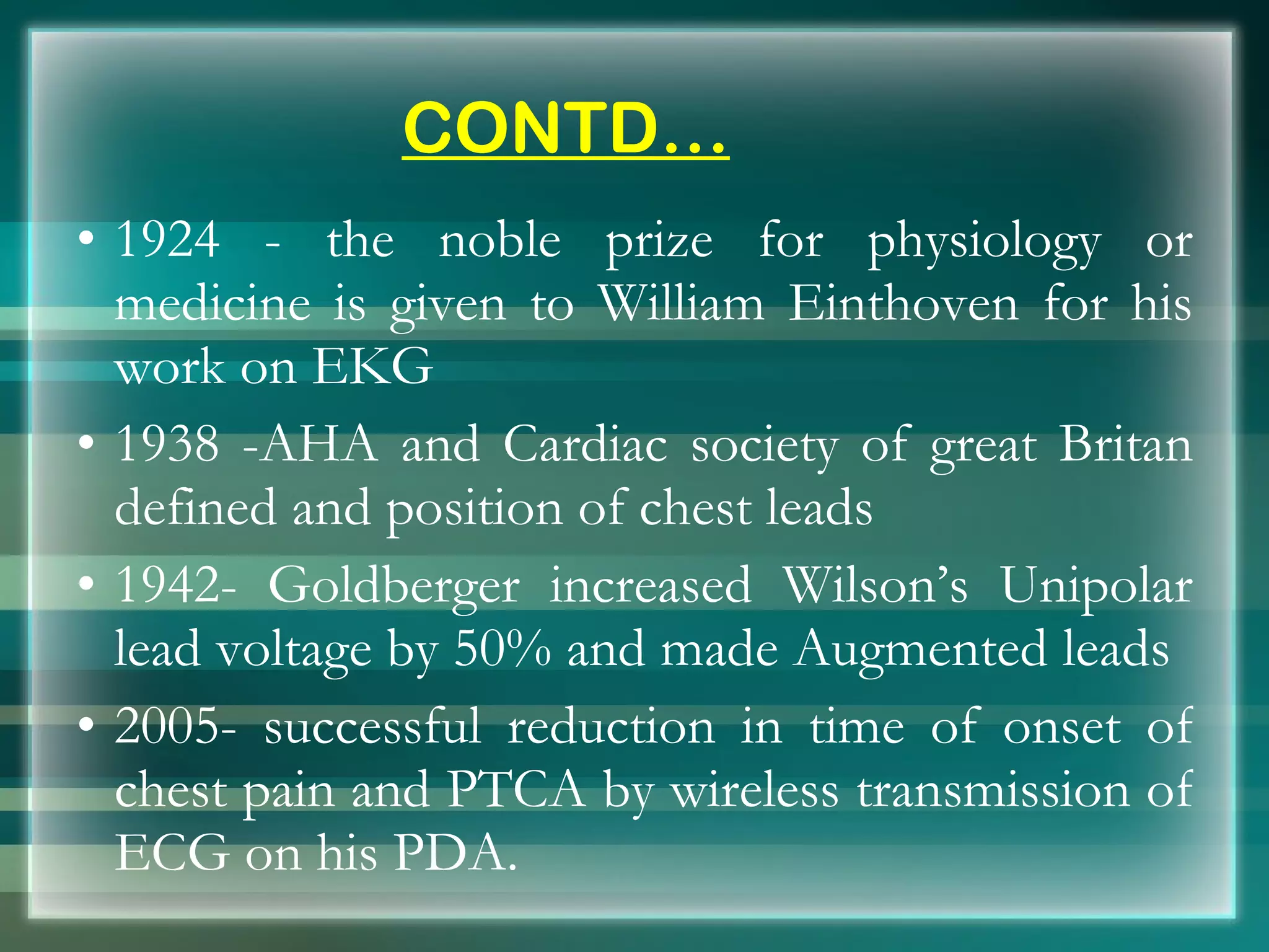 CONTD… 1924 - the noble prize for physiology or medicine is given to William Einthoven for his work on EKG 1938 -AHA and Cardiac society of great Britan defined and position of chest leads 1942- Goldberger increased Wilson’s Unipolar lead voltage by 50% and made Augmented leads 2005- successful reduction in time of onset of chest pain and PTCA by wireless transmission of ECG on his PDA. 