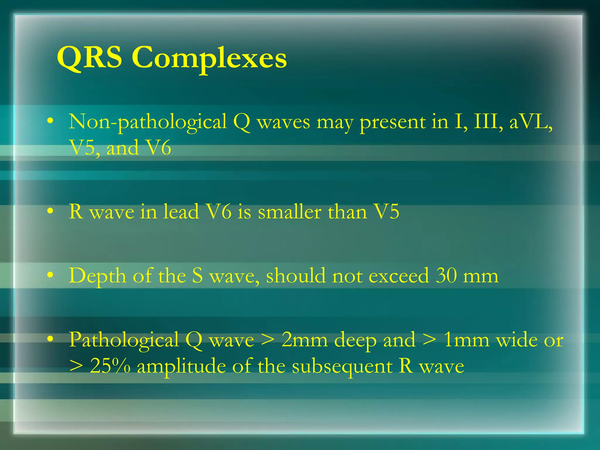 QRS Complexes Non­pathological Q waves may present in I, III, aVL, V5, and V6 R wave in lead V6 is smaller than V5 Depth of the S wave, should not exceed 30 mm Pathological Q wave > 2mm deep and > 1mm wide or > 25% amplitude of the subsequent R wave 