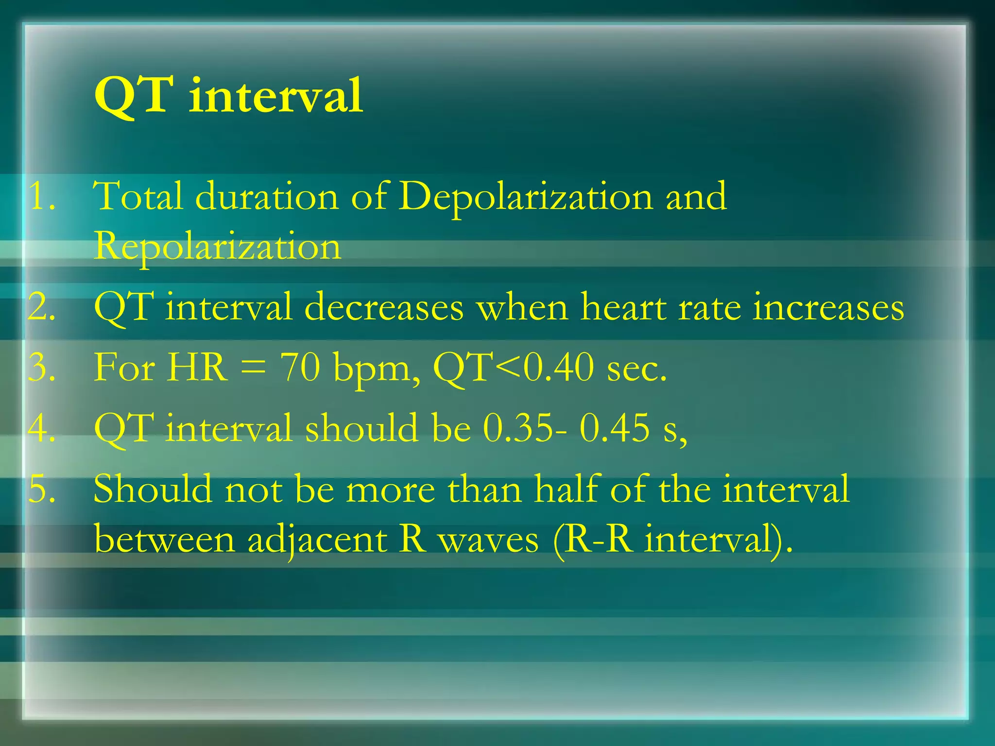 QT interval Total duration of Depolarization and Repolarization QT interval decreases when heart rate increases For HR = 70 bpm, QT<0.40 sec.  4.  QT interval should be 0.35­ 0.45 s, 5.  Should not be more than half of the interval between adjacent R waves (R­R interval).  