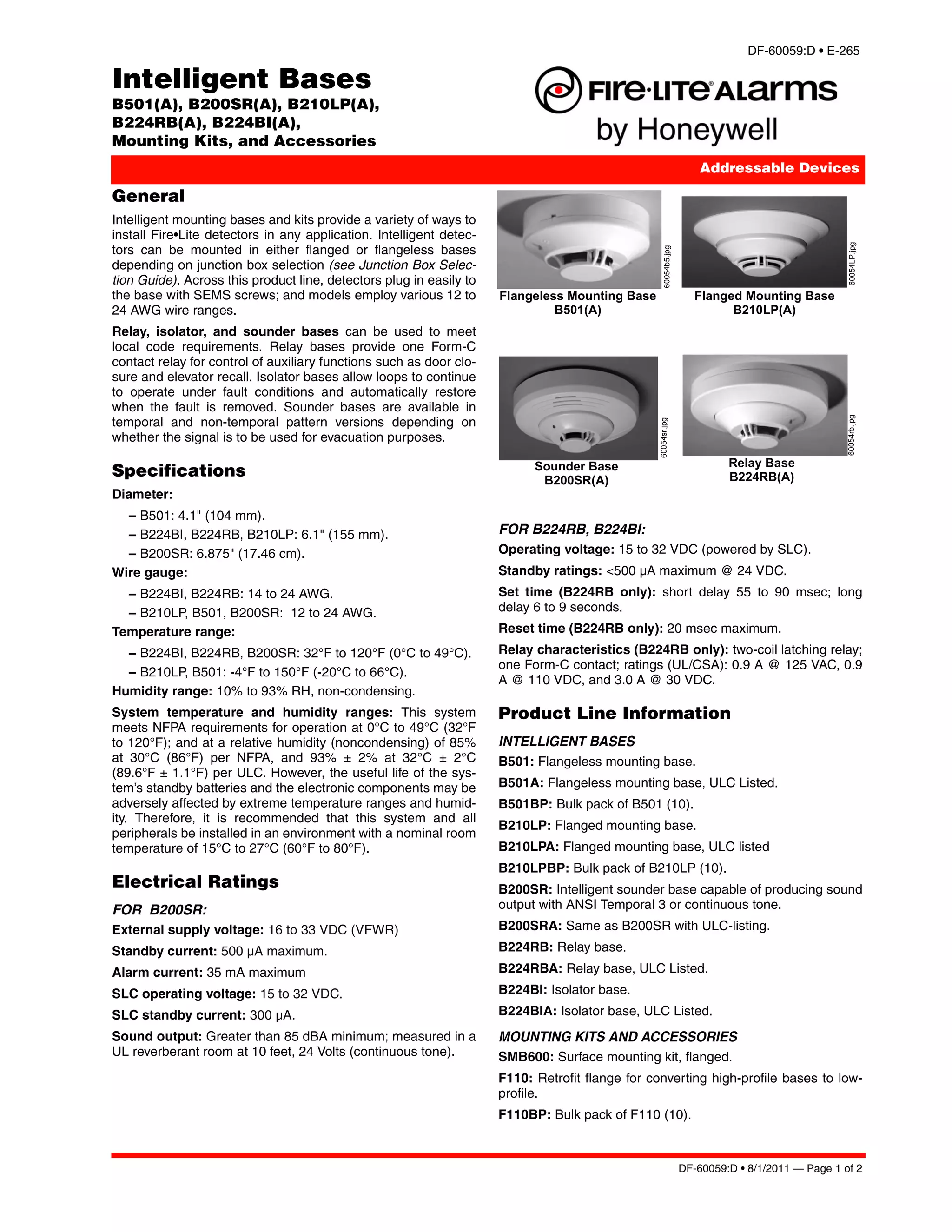 DF-60059:D • E-265

Intelligent Bases
B501(A), B200SR(A), B210LP(A),
B224RB(A), B224BI(A),
Mounting Kits, and Accessories
                                                                                                                     Addressable Devices

General
Intelligent mounting bases and kits provide a variety of ways to
install Fire•Lite detectors in any application. Intelligent detec-
tors can be mounted in either flanged or flangeless bases




                                                                                                                                                 60054LP.jpg
                                                                                                   60054b5.jpg
depending on junction box selection (see Junction Box Selec-
tion Guide). Across this product line, detectors plug in easily to
the base with SEMS screws; and models employ various 12 to           Flangeless Mounting Base                       Flanged Mounting Base
24 AWG wire ranges.                                                           B501(A)                                     B210LP(A)
Relay, isolator, and sounder bases can be used to meet
local code requirements. Relay bases provide one Form-C
contact relay for control of auxiliary functions such as door clo-
sure and elevator recall. Isolator bases allow loops to continue
to operate under fault conditions and automatically restore
when the fault is removed. Sounder bases are available in
temporal and non-temporal pattern versions depending on




                                                                                                                                                 60054rb.jpg
                                                                                                60054sr.jpg
whether the signal is to be used for evacuation purposes.

                                                                           Sounder Base                                   Relay Base
Specifications                                                              B200SR(A)                                     B224RB(A)
Diameter:
  – B501: 4.1" (104 mm).
  – B224BI, B224RB, B210LP: 6.1" (155 mm).                           FOR B224RB, B224BI:
  – B200SR: 6.875" (17.46 cm).                                       Operating voltage: 15 to 32 VDC (powered by SLC).
Wire gauge:                                                          Standby ratings: <500 μA maximum @ 24 VDC.
  – B224BI, B224RB: 14 to 24 AWG.                                    Set time (B224RB only): short delay 55 to 90 msec; long
  – B210LP, B501, B200SR: 12 to 24 AWG.                              delay 6 to 9 seconds.
Temperature range:                                                   Reset time (B224RB only): 20 msec maximum.
  – B224BI, B224RB, B200SR: 32°F to 120°F (0°C to 49°C).             Relay characteristics (B224RB only): two-coil latching relay;
                                                                     one Form-C contact; ratings (UL/CSA): 0.9 A @ 125 VAC, 0.9
  – B210LP, B501: -4°F to 150°F (-20°C to 66°C).
                                                                     A @ 110 VDC, and 3.0 A @ 30 VDC.
Humidity range: 10% to 93% RH, non-condensing.
System temperature and humidity ranges: This system                  Product Line Information
meets NFPA requirements for operation at 0°C to 49°C (32°F
to 120°F); and at a relative humidity (noncondensing) of 85%         INTELLIGENT BASES
at 30°C (86°F) per NFPA, and 93% ± 2% at 32°C ± 2°C                  B501: Flangeless mounting base.
(89.6°F ± 1.1°F) per ULC. However, the useful life of the sys-
tem’s standby batteries and the electronic components may be         B501A: Flangeless mounting base, ULC Listed.
adversely affected by extreme temperature ranges and humid-          B501BP: Bulk pack of B501 (10).
ity. Therefore, it is recommended that this system and all
                                                                     B210LP: Flanged mounting base.
peripherals be installed in an environment with a nominal room
temperature of 15°C to 27°C (60°F to 80°F).                          B210LPA: Flanged mounting base, ULC listed
                                                                     B210LPBP: Bulk pack of B210LP (10).
Electrical Ratings                                                   B200SR: Intelligent sounder base capable of producing sound
FOR B200SR:                                                          output with ANSI Temporal 3 or continuous tone.
External supply voltage: 16 to 33 VDC (VFWR)                         B200SRA: Same as B200SR with ULC-listing.
Standby current: 500 μA maximum.                                     B224RB: Relay base.
Alarm current: 35 mA maximum                                         B224RBA: Relay base, ULC Listed.
SLC operating voltage: 15 to 32 VDC.                                 B224BI: Isolator base.
SLC standby current: 300 μA.                                         B224BIA: Isolator base, ULC Listed.
Sound output: Greater than 85 dBA minimum; measured in a             MOUNTING KITS AND ACCESSORIES
UL reverberant room at 10 feet, 24 Volts (continuous tone).          SMB600: Surface mounting kit, flanged.
                                                                     F110: Retrofit flange for converting high-profile bases to low-
                                                                     profile.
                                                                     F110BP: Bulk pack of F110 (10).



                                                                                                                 DF-60059:D • 8/1/2011 — Page 1 of 2
 
