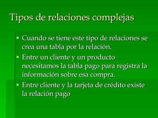 Tipos de relaciones complejas   Cuando se tiene este tipo de relaciones se crea una tabla por la relación. Entre un cliente y un producto necesitamos la tabla pago para registra la información sobre esa compra. Entre cliente y la tarjeta de crédito existe la relación pago 
