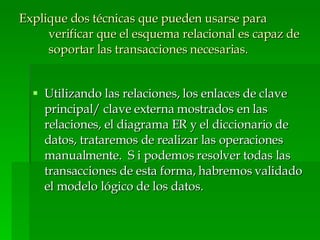Explique dos técnicas que pueden usarse para verificar que el esquema relacional es capaz de soportar las transacciones necesarias. Utilizando las relaciones, los enlaces de clave principal/ clave externa mostrados en las relaciones, el diagrama ER y el diccionario de datos, trataremos de realizar las operaciones manualmente.  S i podemos resolver todas las transacciones de esta forma, habremos validado el modelo lógico de los datos. 
