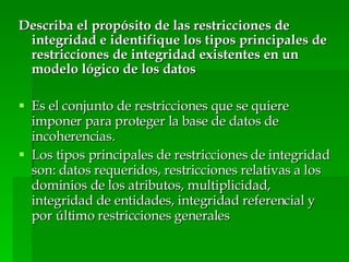Describa el propósito de las restricciones de integridad e identifique los tipos principales de restricciones de integridad existentes en un modelo lógico de los datos Es el conjunto de restricciones que se quiere imponer para proteger la base de datos de incoherencias. Los tipos principales de restricciones de integridad son: datos requeridos, restricciones relativas a los dominios de los atributos, multiplicidad, integridad de entidades, integridad referencial y por último restricciones generales  