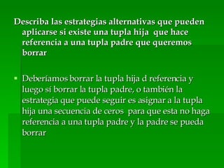 Describa las estrategias alternativas que pueden aplicarse si existe una tupla hija  que hace referencia a una tupla padre que queremos borrar Deberíamos borrar la tupla hija d referencia y luego sí borrar la tupla padre, o también la estrategia que puede seguir es asignar a la tupla hija una secuencia de ceros  para que esta no haga referencia a una tupla padre y la padre se pueda borrar 