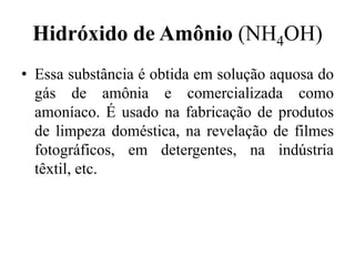 Hidróxido de Amônio (NH4OH)
• Essa substância é obtida em solução aquosa do
  gás de amônia e comercializada como
  amoníaco. É usado na fabricação de produtos
  de limpeza doméstica, na revelação de filmes
  fotográficos, em detergentes, na indústria
  têxtil, etc.
 