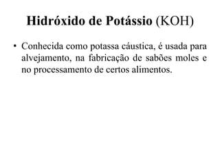 Hidróxido de Potássio (KOH)
• Conhecida como potassa cáustica, é usada para
  alvejamento, na fabricação de sabões moles e
  no processamento de certos alimentos.
 
