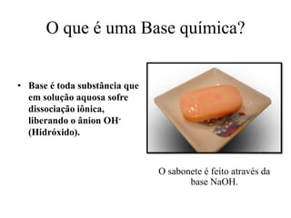 O que é uma Base química?


• Base é toda substância que
  em solução aquosa sofre
  dissociação iônica,
  liberando o ânion OH-
  (Hidróxido).



                               O sabonete é feito através da
                                      base NaOH.
 