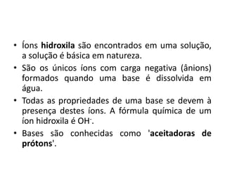• Íons hidroxila são encontrados em uma solução,
  a solução é básica em natureza.
• São os únicos íons com carga negativa (ânions)
  formados quando uma base é dissolvida em
  água.
• Todas as propriedades de uma base se devem à
  presença destes íons. A fórmula química de um
  íon hidroxila é OH-.
• Bases são conhecidas como 'aceitadoras de
  prótons'.
 