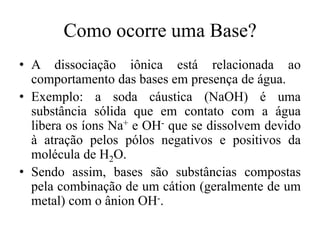 Como ocorre uma Base?
• A dissociação iônica está relacionada ao
  comportamento das bases em presença de água.
• Exemplo: a soda cáustica (NaOH) é uma
  substância sólida que em contato com a água
  libera os íons Na+ e OH- que se dissolvem devido
  à atração pelos pólos negativos e positivos da
  molécula de H2O.
• Sendo assim, bases são substâncias compostas
  pela combinação de um cátion (geralmente de um
  metal) com o ânion OH-.
 