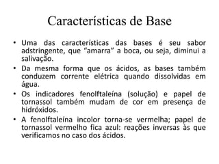 Características de Base
• Uma das características das bases é seu sabor
  adstringente, que “amarra” a boca, ou seja, diminui a
  salivação.
• Da mesma forma que os ácidos, as bases também
  conduzem corrente elétrica quando dissolvidas em
  água.
• Os indicadores fenolftaleína (solução) e papel de
  tornassol também mudam de cor em presença de
  hidróxidos.
• A fenolftaleína incolor torna-se vermelha; papel de
  tornassol vermelho fica azul: reações inversas às que
  verificamos no caso dos ácidos.
 