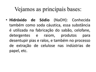 Vejamos as principais bases:
• Hidróxido de Sódio (NaOH): Conhecida
  também como soda cáustica, essa substância
  é utilizada na fabricação do sabão, celofane,
  detergentes e raiom, produtos para
  desentupir pias e ralos, e também no processo
  de extração de celulose nas indústrias de
  papel, etc.
 