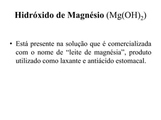 Hidróxido de Magnésio (Mg(OH)2)


• Está presente na solução que é comercializada
  com o nome de “leite de magnésia”, produto
  utilizado como laxante e antiácido estomacal.
 