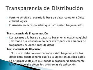 Permite percibir al usuario la base de datos como una única entidad lógica  El usuario no necesita saber que datos están fragmentados  Transparencia de Fragmentación Los accesos a la base de datos se basan en el esquema global , de modo que el usuario no necesita especificar nombres de fragmentos ni ubicaciones   de datos Transparencia de Ubicación El usuario debe conocer como han sido fragmentados los datos pero puede ignorar cual es la ubicación de esos datos La principal ventaja es que puede reorganizarse físicamente la BD sin que ello afecte los programas de aplicación  
