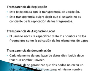 Transparencia de Replicación  Esta relacionada con la transparencia de ubicación. Esta transparencia quiere decir que el usuario no es conciente de la replicación de los fragmentos. Transparencia de Asignación Local El usuario necesita especificar tanto los nombres de los fragmentos como la ubicación de los elementos de datos Transparencia de denominación Cada elemento de una base de datos distribuida debe tener un nombre univoco. El SGBDD debe garantizar que dos nodos no creen un objeto de base de datos que tenga el mismo nombre 