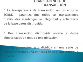 * La transparencia de transacción en un entorno SGBDD  garantiza que todas las transacciones distribuidas mantengan la integridad y coherencia de la base datos distribuida. * Una transacción distribuida accede a datos almacenados en mas de una ubicación. * Cada transacción esta dividida en una serie de subtransacciones una por cada nodo al que haya que acceder . * Cada transacción esta representada por un agente. 