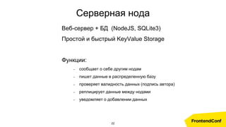 Серверная нода
Веб-сервер + БД (NodeJS, SQLite3)
Простой и быстрый KeyValue Storage
Функции:
- сообщает о себе другим нодам
- пишет данные в распределенную базу
- проверяет валидность данных (подпись автора)
- реплицирует данные между нодами
- уведомляет о добавлении данных
22
 