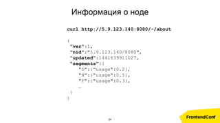 Информация о ноде
curl http://5.9.123.140:8080/-/about
{
"ver":1,
"nid":"5.9.123.140/8080",
"updated":1441639911027,
"segments":{
"D":{"usage":0.2},
"N":{"usage":0.5},
"F":{"usage":0.3},
…
}
}
24
 