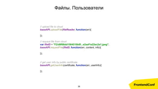 Файлы. Пользователи
// upload file to cloud
baseAPI.uploadFile(fileReader, function(err){
});
// request file from cloud
var fileID = "F2/d8f08dd1564510b0f...e2aaf1e22ec2a1.jpeg";
baseAPI.requestFile(fileID, function(err, content, info){
});
// get user info by public certificate
baseAPI.getUserInfo(certificate, function(err, userInfo){
});
36
 