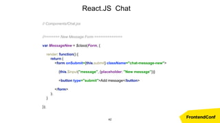 React.JS Chat
// Components/Chat.jsx
//======= New Message Form =============
var MessageNew = $class(Form, {
render: function() {
return (
<form onSubmit={this.submit} className="chat-message-new">
{this.$input("message", {placeholder: "New message”})}
<button type="submit">Add message</button>
</form>
);
}
});
42
 