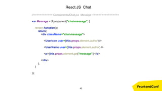 React.JS Chat
//============ Components/Chat.jsx Message =================
var Message = $component("chat-message", {
render: function() {
return(
<div className="chat-message">
<UserIcon user={this.props.element.author} />
<UserName user={this.props.element.author} />
<p>{this.props.element.get("message")}</p>
</div>
);
}
});
43
 