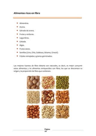 Página
10
Alimentos ricos en fibra
Almendras.
Avena.
Salvado de avena.
Frutas y verduras.
Legumbres.
Cebada.
Algas.
Frutos secos.
Semillas (Lino, Chía, Calabaza, Sésamo, Girasol).
Frijoles remojados y granos germinados.
Las mejores fuentes de fibra dietaria son naturales, es decir, es mejor consumir
estos alimentos y no alimentos enriquecidos con fibra, los que se desconoce su
origen y la proporción de fibra que contienen.
 