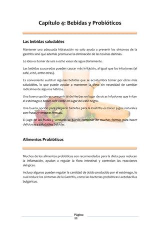 Página
11
Capítulo 4: Bebidas y Probióticos
Las bebidas saludables
Mantener una adecuada hidratación no solo ayuda a prevenir los síntomas de la
gastritis sino que además promueve la eliminación de las toxinas dañinas.
Lo idea es tomar de seis a ocho vasos de agua diariamente.
Las bebidas azucaradas pueden causar más irritación, al igual que las infusiones (el
café, el té, entre otras).
Es conveniente sustituir algunas bebidas que se acostumbra tomar por otras más
saludables, lo que puede ayudar a mantener la dieta sin necesidad de cambiar
radicalmente algunos hábitos.
Una buena opción es consumir té de hierbas en lugar de otras infusiones que irritan
el estómago o beber café verde en lugar del café negro.
Una buena opción para preparar bebidas para la Gastritis es hacer jugos naturales
con frutas y verduras frescas.
El jugo de las frutas y verduras se puede combinar de muchas formas para hacer
deliciosas y saludables bebidas.
Alimentos Probióticos
Muchos de los alimentos probióticos son recomendados para la dieta pues reducen
la inflamación, ayudan a regular la flora intestinal y controlan las reacciones
alérgicas.
Incluso algunos pueden regular la cantidad de ácido producido por el estómago, lo
cual reduce los síntomas de la Gastritis, como las bacterias probióticas Lactobacillus
bulgaricus.
 