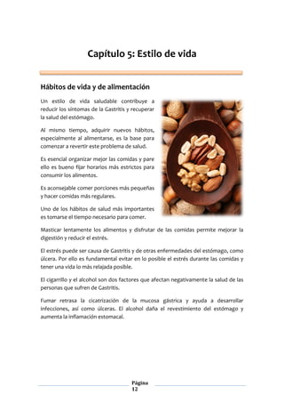 Página
12
Capítulo 5: Estilo de vida
Hábitos de vida y de alimentación
Un estilo de vida saludable contribuye a
reducir los síntomas de la Gastritis y recuperar
la salud del estómago.
Al mismo tiempo, adquirir nuevos hábitos,
especialmente al alimentarse, es la base para
comenzar a revertir este problema de salud.
Es esencial organizar mejor las comidas y pare
ello es bueno fijar horarios más estrictos para
consumir los alimentos.
Es aconsejable comer porciones más pequeñas
y hacer comidas más regulares.
Uno de los hábitos de salud más importantes
es tomarse el tiempo necesario para comer.
Masticar lentamente los alimentos y disfrutar de las comidas permite mejorar la
digestión y reducir el estrés.
El estrés puede ser causa de Gastritis y de otras enfermedades del estómago, como
úlcera. Por ello es fundamental evitar en lo posible el estrés durante las comidas y
tener una vida lo más relajada posible.
El cigarrillo y el alcohol son dos factores que afectan negativamente la salud de las
personas que sufren de Gastritis.
Fumar retrasa la cicatrización de la mucosa gástrica y ayuda a desarrollar
infecciones, así como úlceras. El alcohol daña el revestimiento del estómago y
aumenta la inflamación estomacal.
 