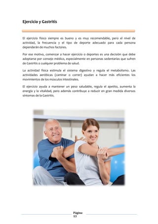 Página
13
Ejercicio y Gastritis
El ejercicio físico siempre es bueno y es muy recomendable, pero el nivel de
actividad, la frecuencia y el tipo de deporte adecuado para cada persona
dependerán de muchos factores.
Por ese motivo, comenzar a hacer ejercicio o deportes es una decisión que debe
adoptarse por consejo médico, especialmente en personas sedentarias que sufren
de Gastritis o cualquier problema de salud.
La actividad física estimula el sistema digestivo y regula el metabolismo. Las
actividades aeróbicas (caminar o correr) ayudan a hacer más eficientes los
movimientos de los músculos intestinales.
El ejercicio ayuda a mantener un peso saludable, regula el apetito, aumenta la
energía y la vitalidad, pero además contribuye a reducir en gran medida diversos
síntomas de la Gastritis.
 