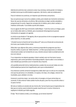 Página
16
Además de sentirme mal, comencé a estar muy nerviosa, temía perder mi trabajo y
también temía que la enfermedad se agravara. ¡De hecho, cada vez estaba peor!
Pues el malestar era continuo, sin importar qué alimentos consumiera.
Soy una persona que nunca ha cuidado su dieta, pero desde ese momento comencé a
llevar de casa los alimentos a la oficina. Me esmeraba en elegir comida saludable y
prepararla por la noche. Seguía los consejos de mi médico, pero a decir verdad, el
malestar continuaba. Y yo estaba a punto del colapso.
Fue en agosto de 2017 que entrevisté a Sofía Meyer. Y esto fue como un milagro, pues
yo no había oído sobre su método, pero al productor del programa le pareció
interesante y lo agregó a mi agenda.
Lo cierto es que desde el 7 de agosto, día en que pusimos al aire un programa especial
sobre Gastritis, mi vida cambió.
“¿Puede Curarse la Gastritis de Forma Natural?” este era el título de la entrevista de
ese lunes, que tocaba el tema salud.
Debo decir que algunos días antes y mientras preparaba las preguntas que iba a
hacerle a Sofía, la autora de “Adiós Gastritis”, un libro que proporciona un método
natural para acabar con la Gastritis en casa, intenté conocer toda la verdad acerca de
esa cura natural.
Y sus respuestas me dejaron perpleja. A decir verdad, esto me hizo tener nuevas
esperanzas, pero como periodista necesitaba probarlo. Quería saber si era verdad, si
este método que prometía curar mi Gastritis iba a hacerlo.
¿Era posible prescindir de los medicamentos y acabar de una vez por todas con esta
enfermedad que parece tan insignificante, pero que es devastadora?
Fue entonces cuando comencé el programa y debo decir que no solo yo me sorprendí,
sino que las personas a mi alrededor, mi esposo, mis hijos, mis colegas, notaron los
resultados, pues saltaban a la vista.
Comencé a sentirme mejor, me sentía vital, mi energía y mi buen ánimo iban en
aumento. El año anterior había subido mucho de peso, pero fue muy sencillo volver a
mi peso normal.
Mi vista al médico en octubre de ese mismo año fue tan buena que el especialista me
dijo que en ciertos casos la Gastritis puede revertirse por sí misma. Entonces le
expliqué el método que había seguido.
Él dijo: “No lo hubiera creído, y sin embargo, ya no tienes Gastritis”
 