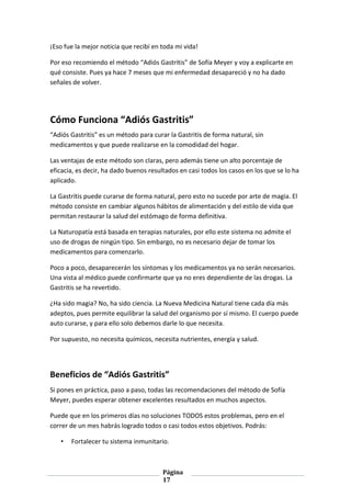 Página
17
¡Eso fue la mejor noticia que recibí en toda mi vida!
Por eso recomiendo el método “Adiós Gastritis” de Sofía Meyer y voy a explicarte en
qué consiste. Pues ya hace 7 meses que mi enfermedad desapareció y no ha dado
señales de volver.
Cómo Funciona “Adiós Gastritis”
“Adiós Gastritis” es un método para curar la Gastritis de forma natural, sin
medicamentos y que puede realizarse en la comodidad del hogar.
Las ventajas de este método son claras, pero además tiene un alto porcentaje de
eficacia, es decir, ha dado buenos resultados en casi todos los casos en los que se lo ha
aplicado.
La Gastritis puede curarse de forma natural, pero esto no sucede por arte de magia. El
método consiste en cambiar algunos hábitos de alimentación y del estilo de vida que
permitan restaurar la salud del estómago de forma definitiva.
La Naturopatía está basada en terapias naturales, por ello este sistema no admite el
uso de drogas de ningún tipo. Sin embargo, no es necesario dejar de tomar los
medicamentos para comenzarlo.
Poco a poco, desaparecerán los síntomas y los medicamentos ya no serán necesarios.
Una vista al médico puede confirmarte que ya no eres dependiente de las drogas. La
Gastritis se ha revertido.
¿Ha sido magia? No, ha sido ciencia. La Nueva Medicina Natural tiene cada día más
adeptos, pues permite equilibrar la salud del organismo por sí mismo. El cuerpo puede
auto curarse, y para ello solo debemos darle lo que necesita.
Por supuesto, no necesita químicos, necesita nutrientes, energía y salud.
Beneficios de “Adiós Gastritis”
Si pones en práctica, paso a paso, todas las recomendaciones del método de Sofía
Meyer, puedes esperar obtener excelentes resultados en muchos aspectos.
Puede que en los primeros días no soluciones TODOS estos problemas, pero en el
correr de un mes habrás logrado todos o casi todos estos objetivos. Podrás:
• Fortalecer tu sistema inmunitario.
 