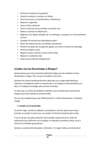 Página
18
• Eliminar el malestar de la gastritis.
• Calmar los dolores, la acidez y el reflujo.
• Evitar los eructos, el estreñimiento, la flatulencia.
• Mejorar tu digestión.
• Sanar tu flora intestinal.
• Volver a disfrutar de las comidas sin sentirte mal.
• Reducir o eliminar la inflamación.
• Regenerar los tejidos dañados de tu estómago y recuperar su funcionamiento
normal.
• Combatir la infección por Helicobacter pylori.
• Evitar los medicamentos y sus efectos secundarios.
• Prevenir los daños de una gastritis aguda, una ulcera o cáncer de estómago.
• Sentirte enérgico y vital.
• Regular tu peso, sentirte y verte mucho mejor.
• Mejorar tu calidad de vida.
• Hacer que tu Gastritis ¡desaparezca!
¿Cuáles son las Desventajas o Riesgos?
Quizás parezca que estoy haciendo publicidad si digo que este método no tiene
desventajas o riesgos. Pero es que en verdad, no los tiene.
Quienes me conocen profesionalmente saben que yo no hago publicidad para
empresas, mi programa radial se ocupa de ello, y mi trabajo es solo periodístico, es
decir, mi trabajo es investigar para conocer la verdad.
En este caso, yo misma he probado el método y soy la prueba que necesito para
asegurar que este método no contiene fallos.
Por eso voy a explicarte por qué “Adiós Gastritis” no tiene desventajas, ni tampoco
riesgos.
1. Cumple con lo prometido
En primer lugar, cuando yo adquiero un producto o servicio, quiero que lo que
promete se cumpla. En este caso, se cumplió. Yo eliminé la Gastritis de mi vida.
Y eso es de por sí prueba suficiente. Pero también tengo más de un millar de
testimonios que confirman mis resultados. El método es excelente, eficaz, serio y
ofrece los resultados que promete…
Siempre y cuando estés dispuesto a intentarlo. ¡Y a seguir todas sus indicaciones!
 