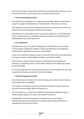 Página
19
Pero no te preocupes, será sencillo. Realmente te sorprenderás de lo fácil que es curar
tu Gastritis. Pensarás: ¡Es una lástima que no lo haya conocido antes!
2. No es necesario gastar dinero
He conocido otros programas en los cuales el paciente debía adquirir medicamentos,
productos o pagar la membresía de un “Club saludable”. Pero este no es el caso.
Este método no necesita más que hagas una vida normal, no necesitarás invertir ni un
centavo fuera de tu presupuesto para ponerlo en práctica.
Sofía Meyer no te recomendará marcas ni productos específicos, ni te aconsejará que
visites a ningún experto. Los verdaderos expertos comparten este método de forma
desinteresada y es así como debería ser.
3. Es transparente
Esto quiere decir que en el e-book “Adiós gastritis” de Sofía Meyer no encontrarás
recetas extrañas ni difíciles de entender. Todo lo que debes hacer será explicado y
fundamentado, todo tiene su por qué y lo comprenderás.
Lo que más me gustó de esta guía es que uno aprende muchas cosas. Está explicado en
un lenguaje sencillo, no tiene palabras extrañas ni tecnicismos médicos.
Con este libro se aprende todo lo necesario. Se aprende por qué la Gastritis se
presenta y se aprende por qué uno mismo debe cambiar ciertos hábitos para acabar
con la enfermedad.
En mi caso, puedo decir que no solo aprendí a eliminar mi enfermedad, sino que tengo
la experiencia necesaria para prevenir otras enfermedades.
4. No tiene riesgos para la salud
Este método natural no implica el más mínimo riesgo para la salud. Es decir, todas sus
recomendaciones son saludables.
Si un médico te recomienda consumir cierto tipo de alimentos naturales ¿pensarías
que esto te provocará algún daño? Ciertamente, no.
De la misma forma, un cambio en tus hábitos de alimentación y hábitos de vida no
conlleva ningún riesgo para tu salud y solo pueden hacerte bien.
El método NO recomienda abandonar los medicamentos para la Gastritis.
Simplemente, dejarás de necesitarlos. Una simple visita al médico puede darte la
seguridad que necesitas para hacerlo.
 