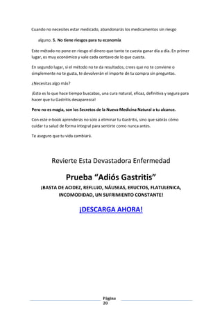 Página
20
Cuando no necesites estar medicado, abandonarás los medicamentos sin riesgo
alguno. 5. No tiene riesgos para tu economía
Este método no pone en riesgo el dinero que tanto te cuesta ganar día a día. En primer
lugar, es muy económico y vale cada centavo de lo que cuesta.
En segundo lugar, si el método no te da resultados, crees que no te conviene o
simplemente no te gusta, te devolverán el importe de tu compra sin preguntas.
¿Necesitas algo más?
¡Esto es lo que hace tiempo buscabas, una cura natural, eficaz, definitiva y segura para
hacer que tu Gastritis desaparezca!
Pero no es magia, son los Secretos de la Nueva Medicina Natural a tu alcance.
Con este e-book aprenderás no solo a eliminar tu Gastritis, sino que sabrás cómo
cuidar tu salud de forma integral para sentirte como nunca antes.
Te aseguro que tu vida cambiará.
Revierte Esta Devastadora Enfermedad
Prueba “Adiós Gastritis”
¡BASTA DE ACIDEZ, REFLUJO, NÁUSEAS, ERUCTOS, FLATULENICA,
INCOMODIDAD, UN SUFRIMIENTO CONSTANTE!
¡DESCARGA AHORA!
 