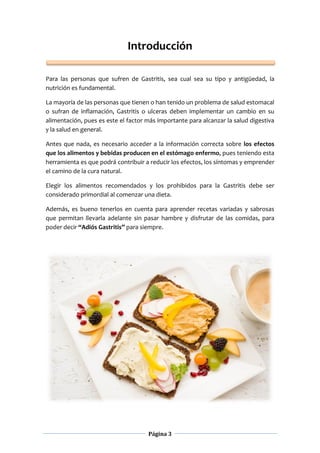 Página 3
Introducción
Para las personas que sufren de Gastritis, sea cual sea su tipo y antigüedad, la
nutrición es fundamental.
La mayoría de las personas que tienen o han tenido un problema de salud estomacal
o sufran de inflamación, Gastritis o ulceras deben implementar un cambio en su
alimentación, pues es este el factor más importante para alcanzar la salud digestiva
y la salud en general.
Antes que nada, es necesario acceder a la información correcta sobre los efectos
que los alimentos y bebidas producen en el estómago enfermo, pues teniendo esta
herramienta es que podrá contribuir a reducir los efectos, los síntomas y emprender
el camino de la cura natural.
Elegir los alimentos recomendados y los prohibidos para la Gastritis debe ser
considerado primordial al comenzar una dieta.
Además, es bueno tenerlos en cuenta para aprender recetas variadas y sabrosas
que permitan llevarla adelante sin pasar hambre y disfrutar de las comidas, para
poder decir “Adiós Gastritis” para siempre.
 