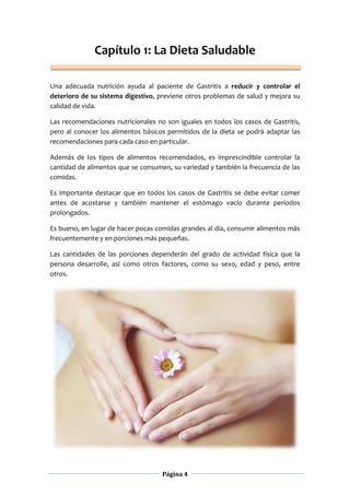 Página 4
Capítulo 1: La Dieta Saludable
Una adecuada nutrición ayuda al paciente de Gastritis a reducir y controlar el
deterioro de su sistema digestivo, previene otros problemas de salud y mejora su
calidad de vida.
Las recomendaciones nutricionales no son iguales en todos los casos de Gastritis,
pero al conocer los alimentos básicos permitidos de la dieta se podrá adaptar las
recomendaciones para cada caso en particular.
Además de los tipos de alimentos recomendados, es imprescindible controlar la
cantidad de alimentos que se consumen, su variedad y también la frecuencia de las
comidas.
Es importante destacar que en todos los casos de Gastritis se debe evitar comer
antes de acostarse y también mantener el estómago vacío durante períodos
prolongados.
Es bueno, en lugar de hacer pocas comidas grandes al día, consumir alimentos más
frecuentemente y en porciones más pequeñas.
Las cantidades de las porciones dependerán del grado de actividad física que la
persona desarrolle, así como otros factores, como su sexo, edad y peso, entre
otros.
 