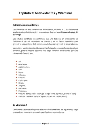Página 5
Capítulo 2: Antioxidantes y Vitaminas
Alimentos antioxidantes
Los alimentos con alto contenido de antioxidantes, vitamina A, C, E y flavonoides
ayudan a reducir la inflamación y proporcionan diversos beneficios para la salud del
estómago.
Los estudios científicos han confirmado que una dieta rica en antioxidantes es
fundamental para el tratamiento de Gastritis y es un factor importante para
prevenir el agravamiento de la enfermedad, incluso para prevenir el cáncer gástrico.
Las mejores fuentes de antioxidantes son las frutas y las verduras frescas de colores
brillantes, pero las mejores opciones para elegir alimentos antioxidantes para una
dieta para la Gastritis son:
Ajo.
Alcachofas.
Algas marinas.
Apio.
Bayas.
Calabaza.
Cúrcuma.
Espárragos.
Hinojo.
Jengibre.
Manzanas.
Pimientos.
Verduras de hoja verde (Lechuga, acelga, berro, espinacas, diente de león).
Verduras crucíferas (Brócoli, repollo, col, rúcula, rábano, nabo).
La vitamina A
La vitamina A es necesaria para el adecuado funcionamiento del organismo y juega
un papel muy importante en sus diversas funciones y mecanismos.
 