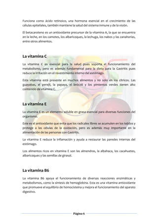 Página 6
Funciona como ácido retinoico, una hormona esencial en el crecimiento de las
células epiteliales, también mantiene la salud del sistema inmune y de la visión.
El betacaroteno es un antioxidante precursor de la vitamina A, la que se encuentra
en la leche, en los camotes, los albaricoques, la lechuga, los nabos y las zanahorias,
entre otros alimentos.
La vitamina C
La vitamina C es esencial para la salud pues soporta el funcionamiento del
metabolismo, pero es además fundamental para la dieta para la Gastritis pues
reduce la irritación en el revestimiento interno del estómago.
Esta vitamina está presente en muchos alimentos y no solo en los cítricos. Las
guayabas, el perejil, la papaya, el brócoli y los pimientos verdes tienen alto
contenido de vitamina C.
La vitamina E
La vitamina E es un elemento soluble en grasa esencial para diversas funciones del
organismo.
Este es el antioxidante que evita que los radicales libres se acumulen en los tejidos y
protege a las células de la oxidación, pero es además muy importante en la
alimentación de las personas con Gastritis.
La vitamina E reduce la inflamación y ayuda a restaurar las paredes internas del
estómago.
Los alimentos ricos en vitamina E son las almendras, la albahaca, los cacahuetes,
albaricoques y las semillas de girasol.
La vitamina B6
La vitamina B6 apoya el funcionamiento de diversas reacciones enzimáticas y
metabolismos, como la síntesis de hemoglobina. Esta es una vitamina antioxidante
que promueve el equilibrio de homocisteína y mejora el funcionamiento del aparato
digestivo.
 