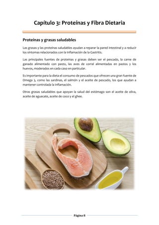 Página 8
Capítulo 3: Proteínas y Fibra Dietaria
Proteínas y grasas saludables
Las grasas y las proteínas saludables ayudan a reparar la pared intestinal y a reducir
los síntomas relacionados con la inflamación de la Gastritis.
Las principales fuentes de proteínas y grasas deben ser el pescado, la carne de
ganado alimentado con pasto, las aves de corral alimentadas en pastos y los
huevos, moderados en cada caso en particular.
Es importante para la dieta el consumo de pescados que ofrecen una gran fuente de
Omega 3, como las sardinas, el salmón y el aceite de pescado, los que ayudan a
mantener controlada la inflamación.
Otras grasas saludables que apoyan la salud del estómago son el aceite de oliva,
aceite de aguacate, aceite de coco y el ghee.
 