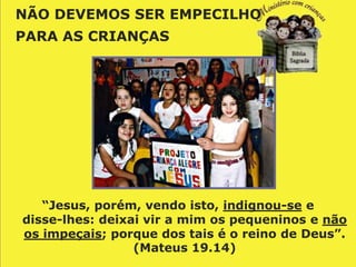 NÃO DEVEMOS SER EMPECILHO
PARA AS CRIANÇAS




   “Jesus, porém, vendo isto, indignou-se e
disse-lhes: deixai vir a mim os pequeninos e não
os impeçais; porque dos tais é o reino de Deus”.
                 (Mateus 19.14)
 