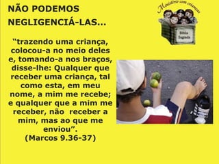NÃO PODEMOS
NEGLIGENCIÁ-LAS...

  “trazendo uma criança,
 colocou-a no meio deles
e, tomando-a nos braços,
 disse-lhe: Qualquer que
 receber uma criança, tal
    como esta, em meu
nome, a mim me recebe;
e qualquer que a mim me
  receber, não receber a
   mim, mas ao que me
         enviou”.
     (Marcos 9.36-37)
 