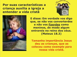 Por suas características a
criança auxilia a igreja a
entender a vida cristã

                E disse: Em verdade vos digo
                que, se não vos converterdes
                   e não vos fizerdes como
                  meninos, de modo algum
                 entrareis no reino dos céus.
                        (Mateus 18.3)

                 Tamanha importância Jesus
                   deu as crianças, que as
                 colocou como exemplo para
                      nossa vida cristã.
 
