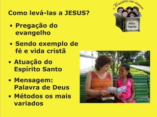Como levá-las a JESUS?

• Pregação do
  evangelho
• Sendo exemplo de
  fé e vida cristã
• Atuação do
  Espírito Santo
• Mensagem:
  Palavra de Deus
• Métodos os mais
  variados
 